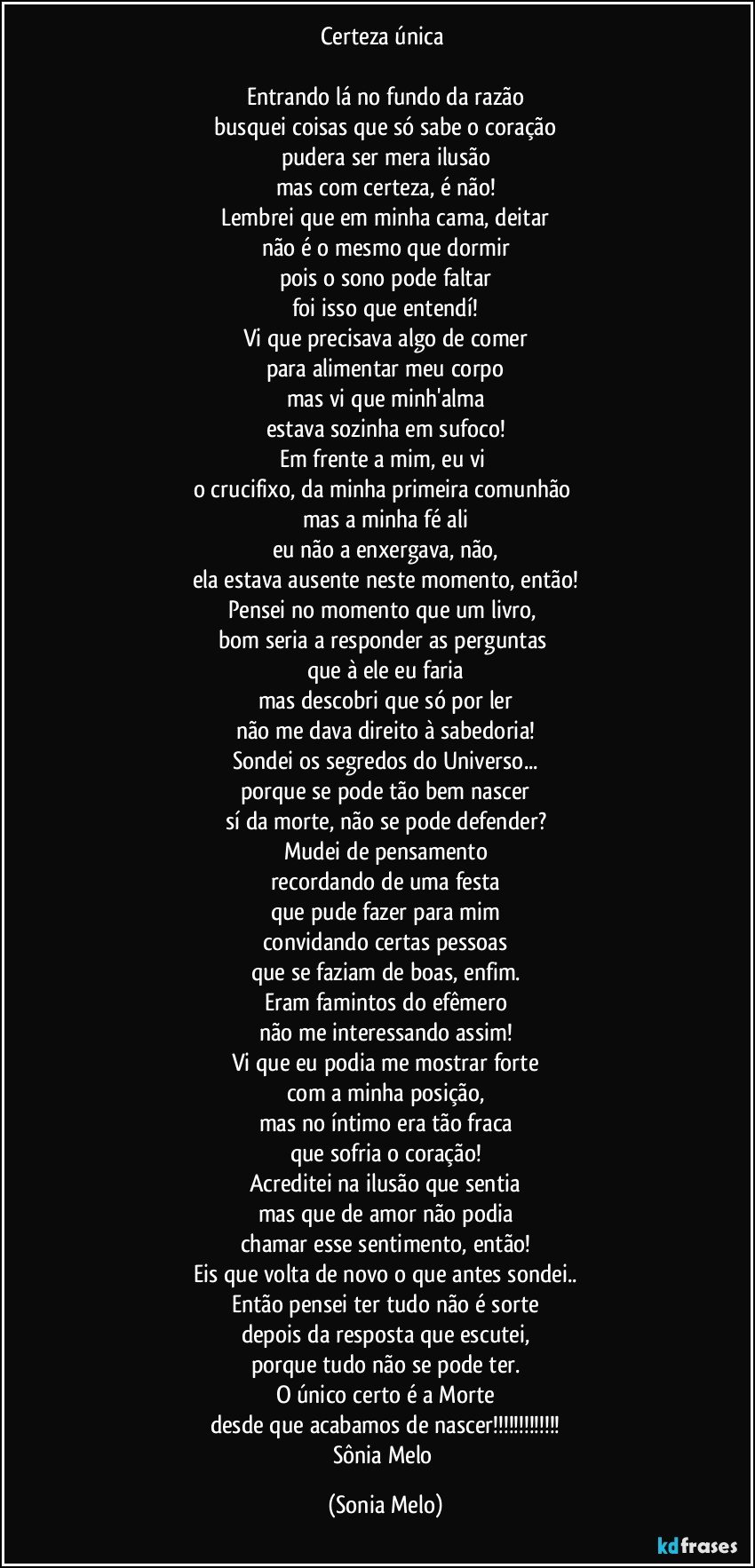 Certeza única 

Entrando  lá no fundo da razão
busquei coisas que só sabe o coração
pudera ser mera ilusão
mas com certeza, é não!
Lembrei que em minha cama, deitar
não é o mesmo que dormir
pois o sono pode faltar
foi isso que entendí!
Vi que precisava algo de comer
para alimentar meu corpo
mas vi que minh'alma
estava  sozinha em sufoco!
Em frente a mim, eu vi 
o crucifixo, da minha primeira comunhão 
mas a minha fé  ali
eu não a enxergava, não,
ela estava ausente neste momento, então!
Pensei no momento  que um livro, 
bom seria a responder as perguntas 
que à ele eu faria
mas descobri que só por ler
não me dava direito à sabedoria!
Sondei os segredos do Universo...
porque se pode tão bem nascer
sí da morte, não se pode defender?
Mudei de pensamento
recordando de uma festa
que pude fazer para mim
convidando certas pessoas
que se faziam de boas, enfim.
Eram famintos do efêmero
não me interessando assim!
Vi que eu podia  me mostrar  forte
com a minha posição,
mas no íntimo era tão fraca
que sofria o coração!
Acreditei na ilusão que sentia
mas que de amor não podia
chamar esse sentimento, então!
Eis que volta de novo o que antes sondei..
Então pensei ter tudo não é sorte
depois da resposta que escutei,
porque tudo não se pode ter.
O único certo é a Morte
desde que acabamos de nascer!!!
Sônia Melo (Sonia Melo)