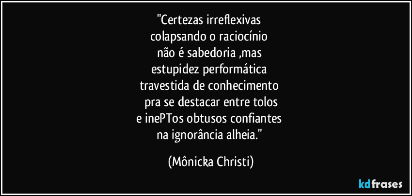 "Certezas irreflexivas 
colapsando o raciocínio 
não é sabedoria ,mas 
estupidez performática 
travestida de conhecimento 
pra se destacar entre tolos
e inePTos obtusos confiantes 
na ignorância alheia." (Mônicka Christi)