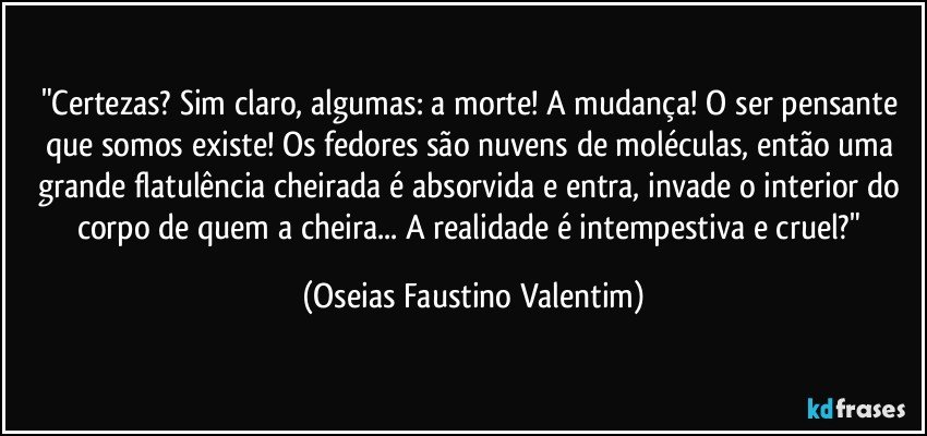 "Certezas? Sim claro, algumas: a morte! A mudança! O ser pensante que somos existe! Os fedores são nuvens de moléculas, então uma grande flatulência cheirada é absorvida e entra, invade o interior do corpo de quem a cheira... A realidade é intempestiva e cruel?" (Oseias Faustino Valentim)