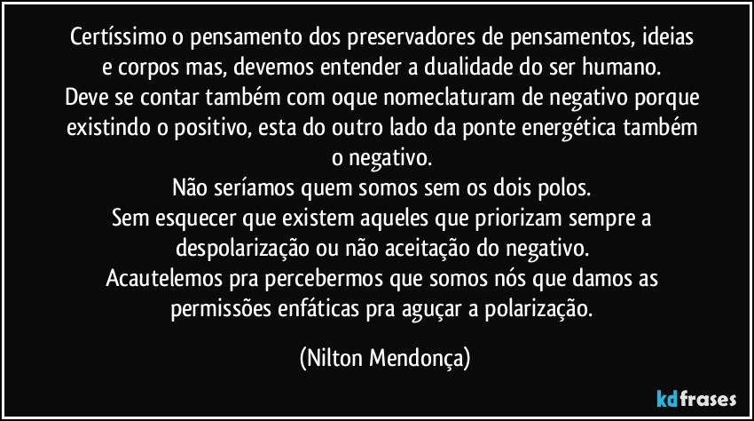 Certíssimo o pensamento dos preservadores de pensamentos, ideias e corpos mas, devemos entender a dualidade do ser humano. 
Deve se contar também com oque nomeclaturam de negativo porque existindo o positivo, esta do outro lado da ponte energética também o negativo. 
Não seríamos quem somos sem os dois polos. 
Sem esquecer que existem aqueles que priorizam sempre a despolarização ou não aceitação do negativo. 
Acautelemos pra percebermos que somos nós que damos as permissões enfáticas pra aguçar a polarização. (Nilton Mendonça)