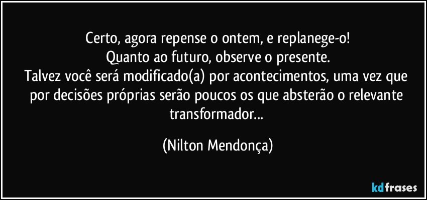 ⁠Certo, agora repense o ontem, e replanege-o! 
Quanto ao futuro, observe o presente.
Talvez você será modificado(a) por acontecimentos, uma vez que por decisões próprias serão poucos os que absterão o relevante transformador... (Nilton Mendonça)