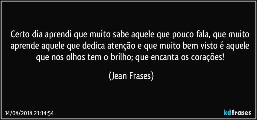 Certo dia aprendi que muito sabe aquele que pouco fala, que muito aprende aquele que dedica atenção e que muito bem visto é aquele que nos olhos tem o brilho; que encanta os corações! (Jean Frases)