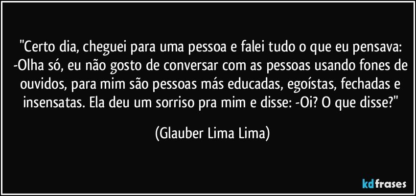 "Certo dia, cheguei para uma pessoa e falei tudo o que eu pensava: -Olha só, eu não gosto de conversar com as pessoas usando fones de ouvidos, para mim são pessoas más educadas, egoístas, fechadas e insensatas. Ela deu um sorriso pra mim e disse: -Oi? O que disse?" (Glauber Lima Lima)