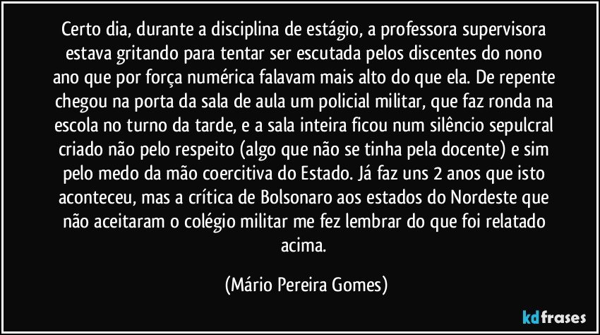 Certo dia, durante a disciplina de estágio, a professora supervisora estava gritando para tentar ser escutada pelos discentes do nono ano que por força numérica falavam mais alto do que ela. De repente chegou na porta da sala de aula um policial militar, que faz ronda na escola no turno da tarde, e a sala inteira ficou num silêncio sepulcral criado não pelo respeito (algo que não se tinha pela docente) e sim pelo medo da mão coercitiva do Estado. Já faz uns 2 anos que isto aconteceu, mas a crítica de Bolsonaro aos estados do Nordeste que não aceitaram o colégio militar me fez lembrar do que foi relatado acima. (Mário Pereira Gomes)