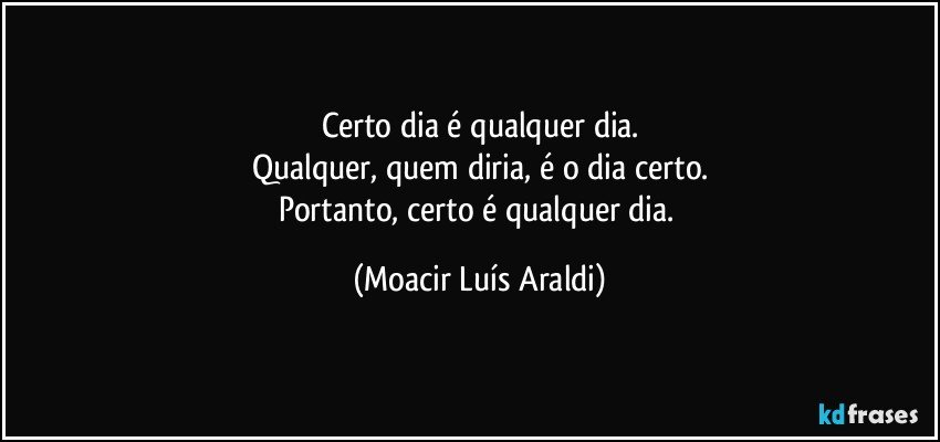 Certo dia é qualquer dia.
Qualquer, quem diria, é o dia certo.
Portanto, certo é qualquer dia. (Moacir Luís Araldi)