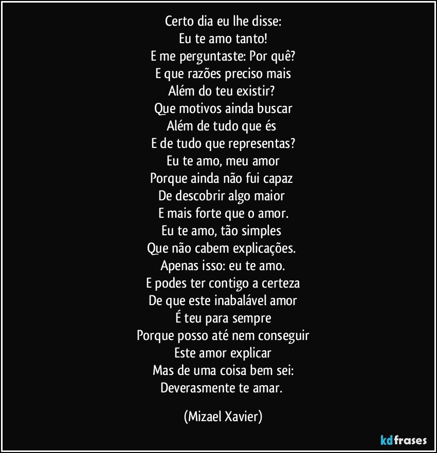 Certo dia eu lhe disse:
Eu te amo tanto!
E me perguntaste: Por quê?
E que razões preciso mais
Além do teu existir? 
Que motivos ainda buscar
Além de tudo que és 
E de tudo que representas?
Eu te amo, meu amor
Porque ainda não fui capaz 
De descobrir algo maior 
E mais forte que o amor.
Eu te amo, tão simples 
Que não cabem explicações. 
Apenas isso: eu te amo.
E podes ter contigo a certeza
De que este inabalável amor
É teu para sempre
Porque posso até nem conseguir
Este amor explicar
Mas de uma coisa bem sei:
Deverasmente te amar. (Mizael Xavier)