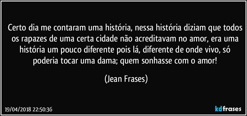 Certo dia me contaram uma história, nessa história diziam que todos os rapazes de uma certa cidade não acreditavam no amor, era uma história um pouco diferente pois lá, diferente de onde vivo, só poderia tocar uma dama; quem sonhasse com o amor! (Jean Frases)