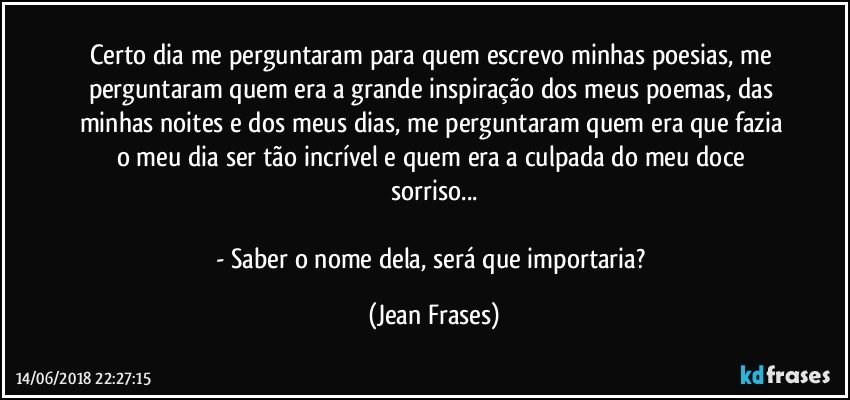 Certo dia me perguntaram para quem escrevo minhas poesias, me perguntaram quem era a grande inspiração dos meus poemas, das minhas noites e dos meus dias, me perguntaram quem era que fazia o meu dia ser tão incrível e quem era a culpada do meu doce sorriso...

- Saber o nome dela, será que importaria? (Jean Frases)