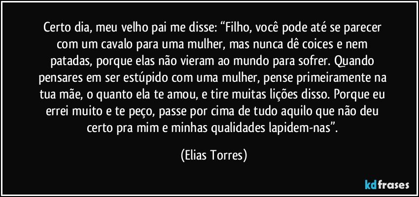 Certo dia, meu velho pai me disse: “Filho, você pode até se parecer com um cavalo para uma mulher, mas nunca dê coices e nem patadas, porque elas não vieram ao mundo para sofrer. Quando pensares em ser estúpido com uma mulher, pense primeiramente na tua mãe, o quanto ela te amou, e tire muitas lições disso. Porque eu errei muito e te peço, passe por cima de tudo aquilo que não deu certo pra mim e minhas qualidades lapidem-nas”. (Elias Torres)