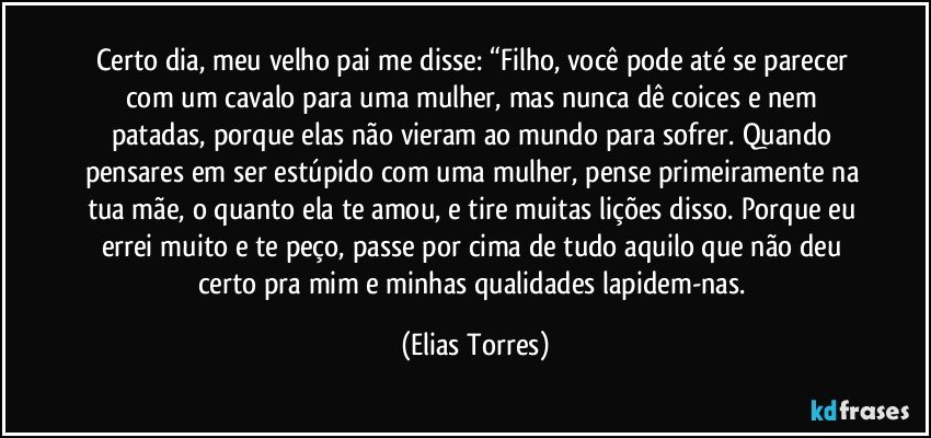 Certo dia, meu velho pai me disse: “Filho, você pode até se parecer com um cavalo para uma mulher, mas nunca dê coices e nem patadas, porque elas não vieram ao mundo para sofrer. Quando pensares em ser estúpido com uma mulher, pense primeiramente na tua mãe, o quanto ela te amou, e tire muitas lições disso. Porque eu errei muito e te peço, passe por cima de tudo aquilo que não deu certo pra mim e minhas qualidades lapidem-nas. (Elias Torres)