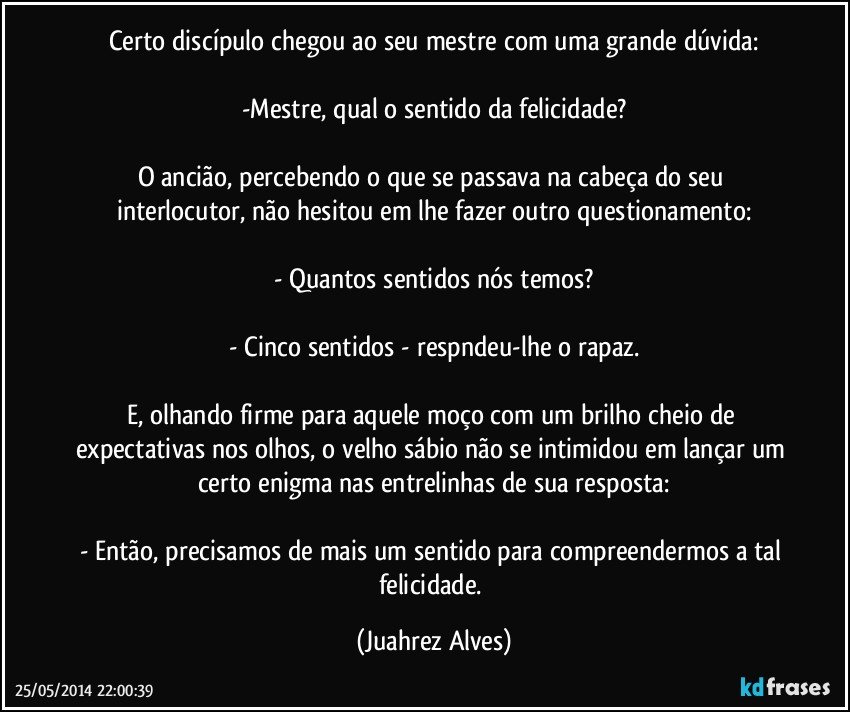 Certo discípulo chegou ao seu mestre com uma grande dúvida:

-Mestre, qual o sentido da felicidade?

O ancião, percebendo o que se passava na cabeça do seu interlocutor, não hesitou em lhe fazer outro questionamento:

- Quantos sentidos nós temos?

- Cinco sentidos - respndeu-lhe o rapaz.

E, olhando firme para aquele moço com um brilho cheio de expectativas nos olhos, o velho sábio não se intimidou em lançar um certo enigma nas entrelinhas de sua resposta:

- Então, precisamos de mais um sentido para compreendermos a tal felicidade. (Juahrez Alves)