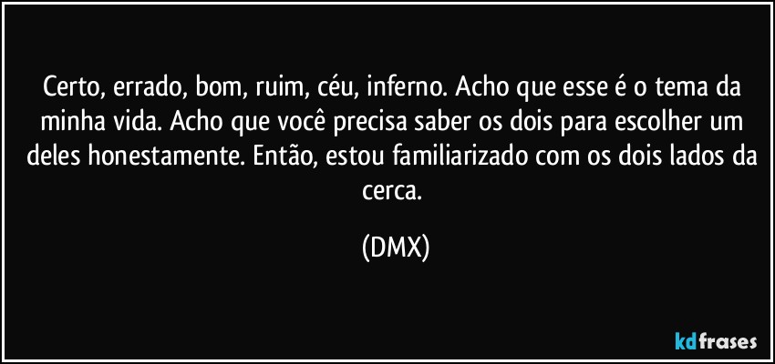Certo, errado, bom, ruim, céu, inferno. Acho que esse é o tema da minha vida. Acho que você precisa saber os dois para escolher um deles honestamente. Então, estou familiarizado com os dois lados da cerca. (DMX)