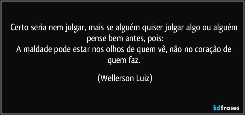 Certo seria nem julgar, mais se alguém quiser julgar algo ou alguém pense bem antes, pois:
A maldade pode estar nos olhos de quem vê, não no coração de quem faz. (Wellerson Luiz)