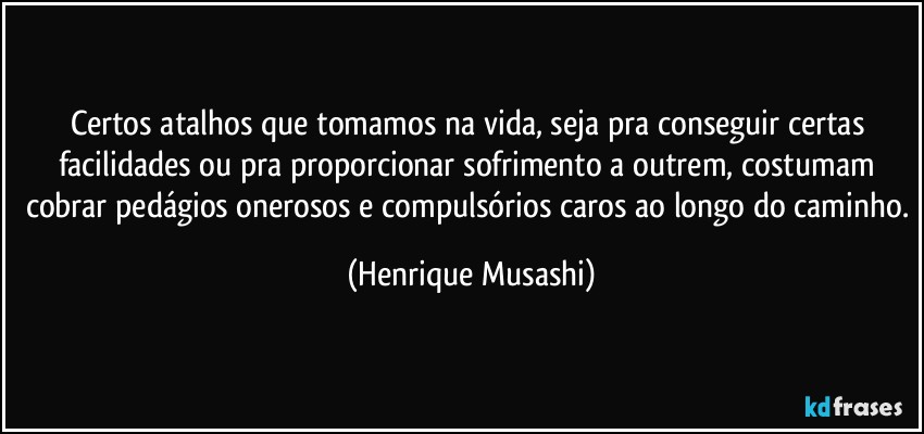 Certos atalhos que tomamos na vida, seja pra conseguir certas facilidades ou pra proporcionar sofrimento a outrem, costumam cobrar pedágios onerosos e compulsórios caros ao longo do caminho. (Henrique Musashi)