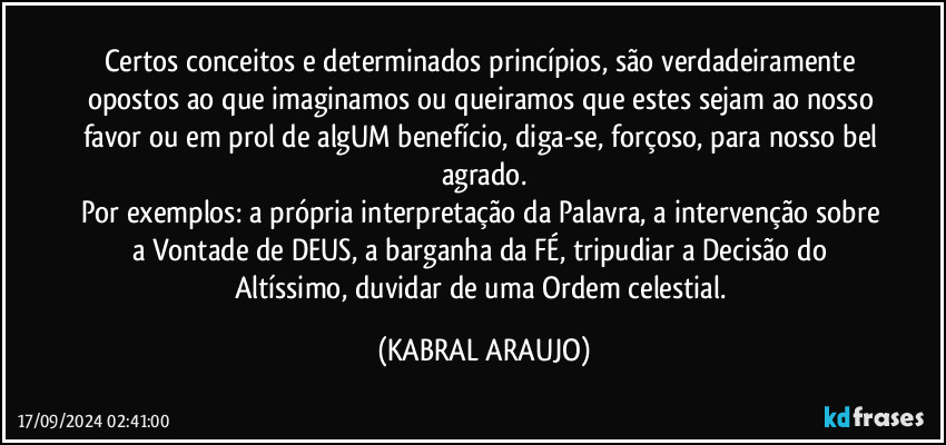 Certos conceitos e determinados princípios, são verdadeiramente opostos ao que imaginamos ou queiramos que estes sejam ao nosso favor ou em prol de algUM benefício, diga-se, forçoso, para nosso bel agrado.
Por exemplos: a própria interpretação da Palavra, a intervenção sobre a Vontade de DEUS, a barganha da FÉ, tripudiar a Decisão do Altíssimo, duvidar de uma Ordem celestial. (KABRAL ARAUJO)