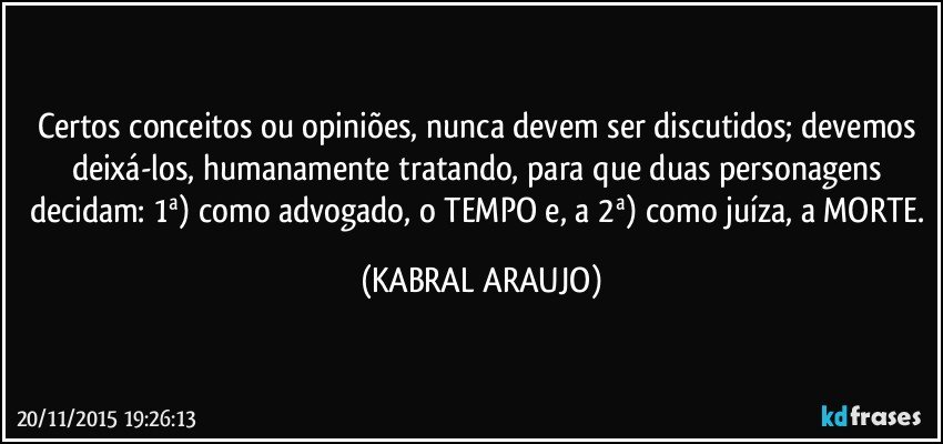 Certos conceitos ou opiniões, nunca devem ser discutidos; devemos deixá-los, humanamente tratando, para que duas personagens decidam: 1ª) como advogado, o TEMPO e, a 2ª) como juíza, a MORTE. (KABRAL ARAUJO)