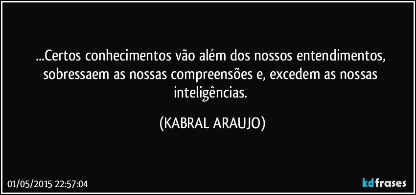 ...Certos conhecimentos vão além dos nossos entendimentos, sobressaem as nossas compreensões e, excedem as nossas inteligências. (KABRAL ARAUJO)