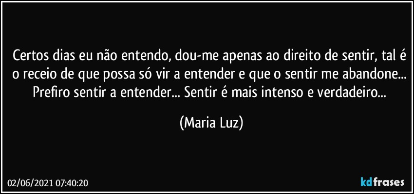 Certos dias eu não entendo, dou-me apenas ao direito de sentir, tal é o receio de que possa só vir a entender e que o sentir me abandone... Prefiro sentir a entender... Sentir é mais intenso e verdadeiro... (Maria Luz)