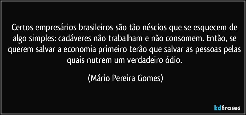 Certos empresários brasileiros são tão néscios que se esquecem de algo simples: cadáveres não trabalham e não consomem. Então, se querem salvar a economia primeiro terão que salvar as pessoas pelas quais nutrem um verdadeiro ódio. (Mário Pereira Gomes)