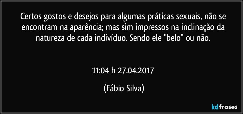 Certos gostos e desejos para algumas práticas sexuais, não se encontram na aparência; mas sim impressos na inclinação da natureza de cada indivíduo. Sendo  ele "belo" ou não. 


11:04 h 27.04.2017 (Fábio Silva)