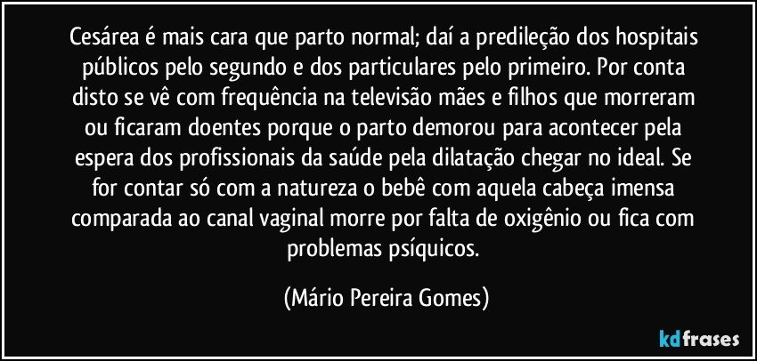 Cesárea é mais cara que parto normal; daí a predileção dos hospitais públicos pelo segundo e dos particulares pelo primeiro. Por conta disto se vê com frequência na televisão mães e filhos que morreram ou ficaram doentes porque o parto demorou para acontecer pela espera dos profissionais da saúde pela dilatação chegar no ideal. Se for contar só com a natureza o bebê com aquela cabeça imensa comparada ao canal vaginal morre por falta de oxigênio ou fica com problemas psíquicos. (Mário Pereira Gomes)