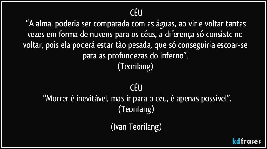 CÉU
 “A alma, poderia ser comparada com as águas, ao vir e voltar tantas vezes em forma de nuvens para os céus, a diferença só consiste no voltar, pois ela poderá estar tão pesada, que só conseguiria escoar-se para as profundezas do inferno”. 
(Teorilang) 

CÉU
 “Morrer é inevitável, mas ir para o céu, é apenas possível”.
 (Teorilang) (Ivan Teorilang)