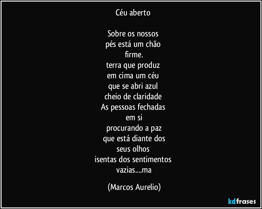 Céu aberto 

Sobre os nossos 
pés está um chão 
firme.
terra que produz 
em cima um céu 
que se abri azul 
cheio de claridade 
As pessoas fechadas 
em si
procurando a paz
que está diante dos
seus olhos 
isentas dos sentimentos 
 vazias...ma (Marcos Aurelio)