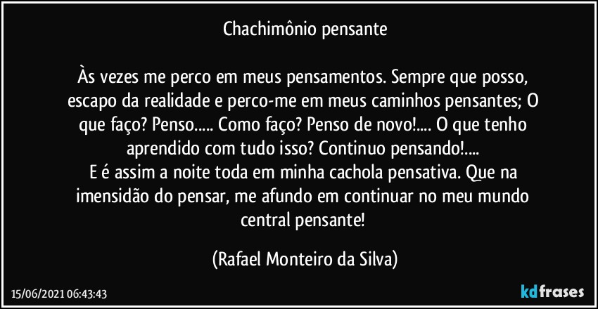 Chachimônio pensante

Às vezes me perco em meus pensamentos. Sempre que posso, escapo da realidade e perco-me em meus caminhos pensantes;  O que faço? Penso... Como faço? Penso de novo!... O que tenho aprendido com tudo isso? Continuo pensando!... 
E é assim a noite toda em minha cachola pensativa. Que na imensidão do pensar, me afundo em continuar no meu mundo central pensante! (Rafael Monteiro da Silva)