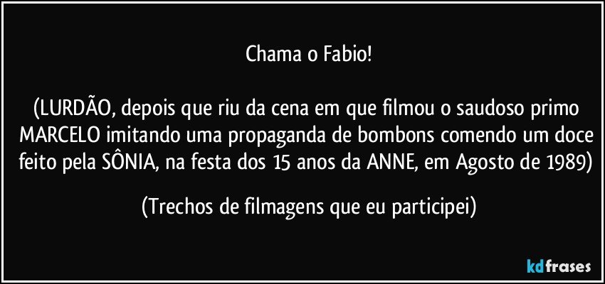 Chama o Fabio!

(LURDÃO, depois que riu da cena em que filmou o saudoso primo MARCELO imitando uma propaganda de bombons comendo um doce feito pela SÔNIA, na festa dos 15 anos da ANNE, em Agosto de 1989) (Trechos de filmagens que eu participei)