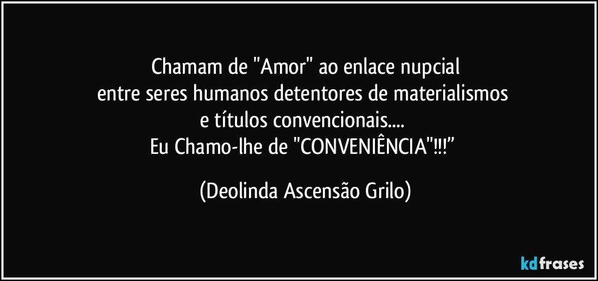 Chamam de "Amor" ao enlace nupcial
entre seres humanos detentores de materialismos 
e títulos convencionais... 
Eu Chamo-lhe de "CONVENIÊNCIA"!!!” (Deolinda Ascensão Grilo)