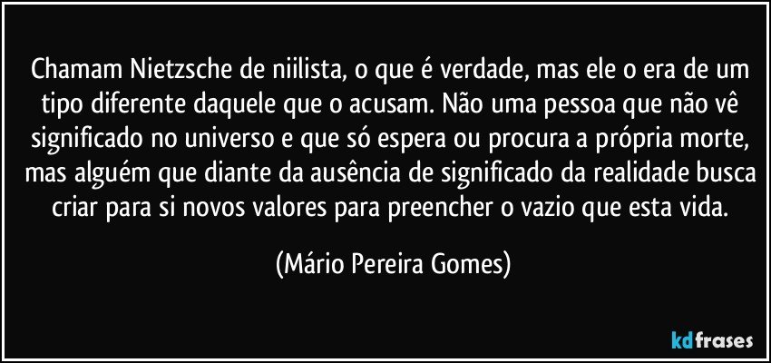 Chamam Nietzsche de niilista, o que é verdade, mas ele o era de um tipo diferente daquele que o acusam. Não uma pessoa que não vê significado no universo e que só espera ou procura a própria morte, mas alguém que diante da ausência de significado da realidade busca criar para si novos valores para preencher o vazio que esta vida. (Mário Pereira Gomes)