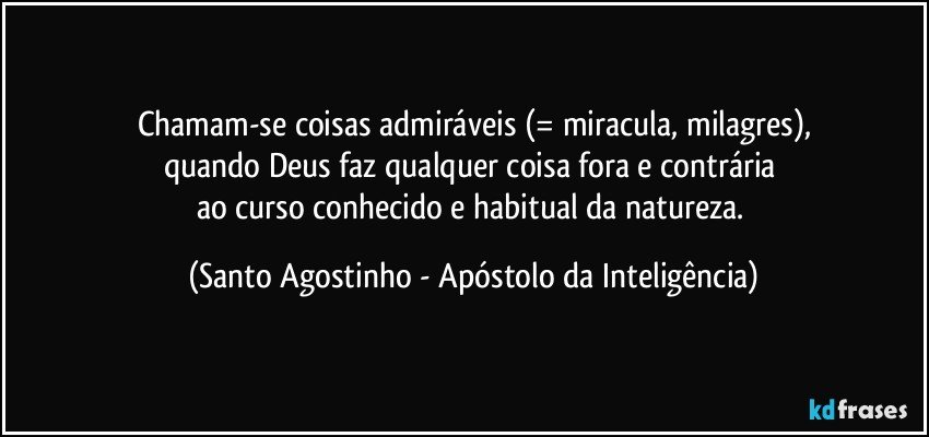 Chamam-se coisas admiráveis (= miracula, milagres),
quando Deus faz qualquer coisa fora e contrária 
ao curso conhecido e habitual da natureza. (Santo Agostinho - Apóstolo da Inteligência)