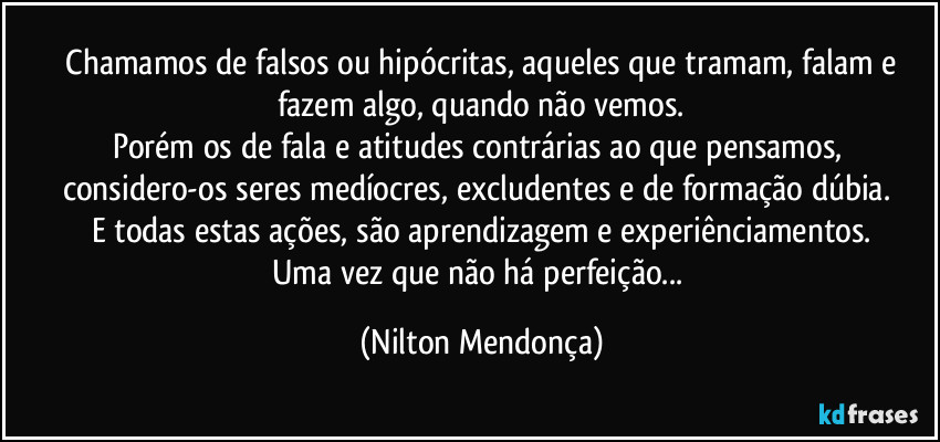 ⁠Chamamos de falsos ou hipócritas, aqueles que tramam, falam  e fazem algo, quando não vemos.
Porém os de fala e atitudes contrárias ao que pensamos, considero-os seres medíocres, excludentes e de formação dúbia. 
E todas estas ações, são aprendizagem e experiênciamentos.
Uma vez que não há perfeição... (Nilton Mendonça)