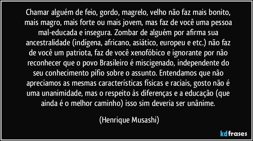 Chamar alguém de feio, gordo, magrelo, velho não faz mais bonito, mais magro, mais forte ou mais jovem, mas faz de você uma pessoa mal-educada e insegura. Zombar de alguém por afirma sua ancestralidade (indígena, africano, asiático, europeu e etc.) não faz de você um patriota, faz de você xenofóbico e ignorante por não reconhecer que o povo Brasileiro é miscigenado, independente do seu conhecimento pífio sobre o assunto. Entendamos que não apreciamos as mesmas características físicas e raciais, gosto não é uma unanimidade, mas o respeito às diferenças e a educação (que ainda é o melhor caminho) isso sim deveria ser unânime. (Henrique Musashi)