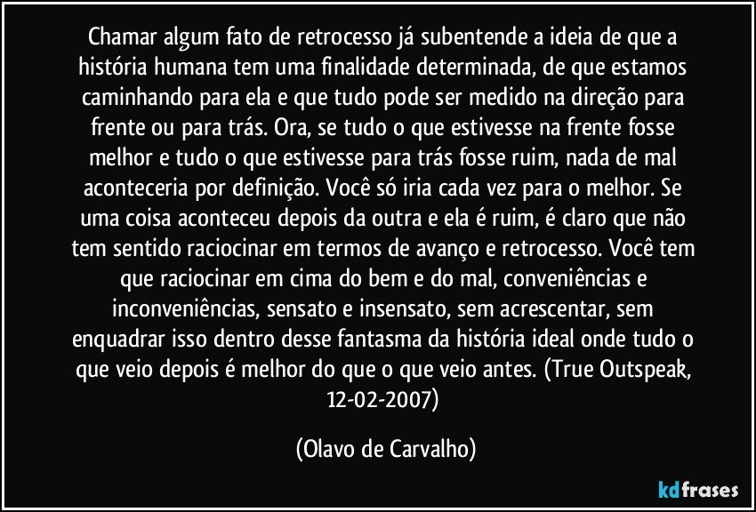 Chamar algum fato de retrocesso já subentende a ideia de que a história humana tem uma finalidade determinada, de que estamos caminhando para ela e que tudo pode ser medido na direção para frente ou para trás. Ora, se tudo o que estivesse na frente fosse melhor e tudo o que estivesse para trás fosse ruim, nada de mal aconteceria por definição. Você só iria cada vez para o melhor. Se uma coisa aconteceu depois da outra e ela é ruim, é claro que não tem sentido raciocinar em termos de avanço e retrocesso. Você tem que raciocinar em cima do bem e do mal, conveniências e inconveniências, sensato e insensato, sem acrescentar, sem enquadrar isso dentro desse fantasma da história ideal onde tudo o que veio depois é melhor do que o que veio antes. (True Outspeak, 12-02-2007) (Olavo de Carvalho)