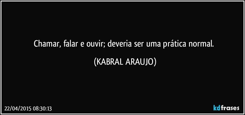 Chamar, falar e ouvir; deveria ser uma prática normal. (KABRAL ARAUJO)