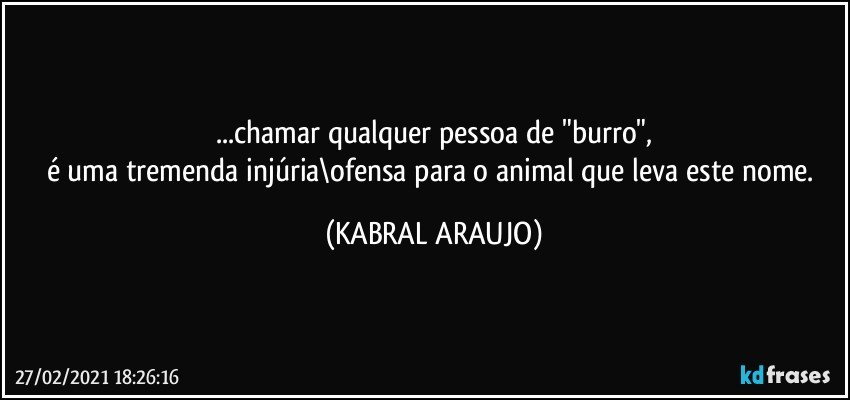 ...chamar qualquer pessoa de "burro",
é uma tremenda injúria\ofensa para o animal que leva este nome. (KABRAL ARAUJO)