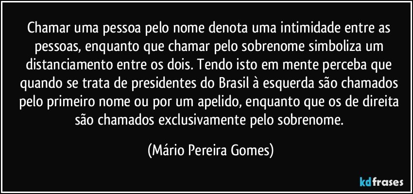 Chamar uma pessoa pelo nome denota uma intimidade entre as pessoas, enquanto que chamar pelo sobrenome simboliza um distanciamento entre os dois. Tendo isto em mente perceba que quando se trata de presidentes do Brasil à esquerda são chamados pelo primeiro nome ou por um apelido, enquanto que os de direita são chamados exclusivamente pelo sobrenome. (Mário Pereira Gomes)