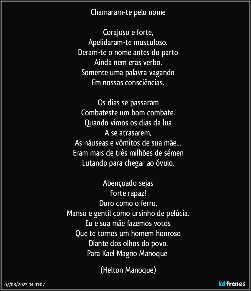 Chamaram-te pelo nome

Corajoso e forte,
Apelidaram-te musculoso.
Deram-te o nome antes do parto
Ainda nem eras verbo,
Somente uma palavra vagando
Em nossas consciências.

Os dias se passaram
Combateste um bom combate.
Quando vimos os dias da lua
A se atrasarem,
As náuseas e vômitos de sua mãe...
Eram mais de três milhões de sémen
Lutando para chegar ao óvulo.

Abençoado sejas
Forte rapaz!
Duro como o ferro,
Manso e gentil como ursinho de pelúcia.
Eu e sua mãe fazemos votos
Que te tornes um homem honroso
Diante dos olhos do povo.
Para Kael Magno Manoque (Helton Manoque)