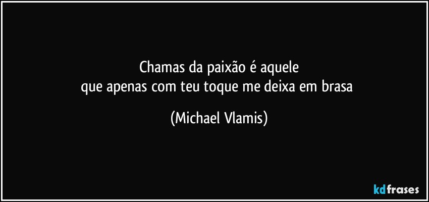 Chamas da paixão é aquele
que apenas com teu toque me deixa em brasa (Michael Vlamis)