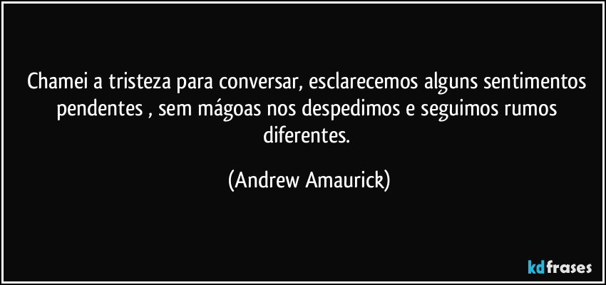 Chamei a tristeza para conversar, esclarecemos alguns sentimentos pendentes​, sem mágoas nos despedimos e seguimos rumos diferentes. (Andrew Amaurick)