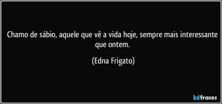 Chamo de sábio, aquele que vê a vida hoje, sempre mais interessante que ontem. (Edna Frigato)