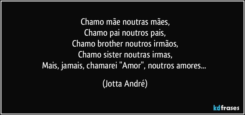 Chamo mãe noutras mães,
Chamo pai noutros pais,
Chamo brother noutros irmãos,
Chamo sister noutras irmas,
Mais, jamais, chamarei "Amor", noutros amores... (Jotta André)