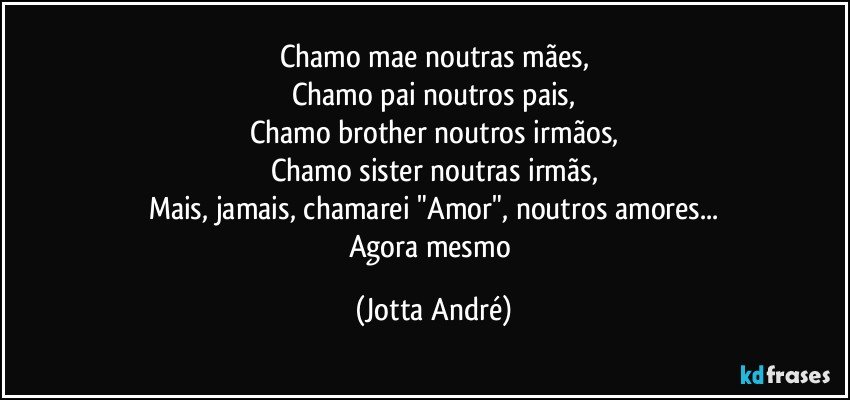 Chamo mae noutras mães,
Chamo pai noutros pais,
Chamo brother noutros irmãos,
Chamo sister noutras irmãs,
Mais, jamais, chamarei "Amor", noutros amores...
Agora mesmo (Jotta André)