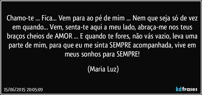 Chamo-te ... Fica... Vem para ao pé de mim ... Nem que seja só de vez em quando... Vem, senta-te aqui a meu lado, abraça-me nos teus braços cheios de AMOR ... E quando te fores, não vás vazio,  leva uma parte de mim, para que eu me sinta SEMPRE acompanhada,  vive em meus sonhos para SEMPRE! (Maria Luz)