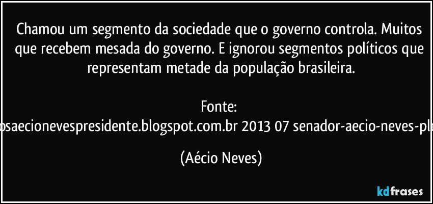 Chamou um segmento da sociedade que o governo controla. Muitos que recebem mesada do governo. E ignorou segmentos políticos que representam metade da população brasileira.

Fonte: http://www.queremosaecionevespresidente.blogspot.com.br/2013/07/senador-aecio-neves-plebiscito-nasceu.html (Aécio Neves)