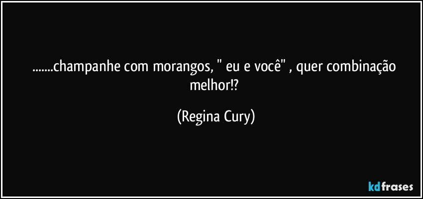 ...champanhe com morangos, "  eu e você"   , quer combinação melhor!? (Regina Cury)