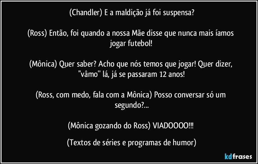 (Chandler) E a maldição já foi suspensa?

(Ross) Então, foi quando a nossa Mãe disse que nunca mais íamos jogar futebol!

(Mônica) Quer saber? Acho que nós temos que jogar! Quer dizer, ''vâmo'' lá, já se passaram 12 anos!

(Ross, com medo, fala com a Mônica) Posso conversar só um segundo?...

(Mônica gozando do Ross) VIADOOOO!!! (Textos de séries e programas de humor)