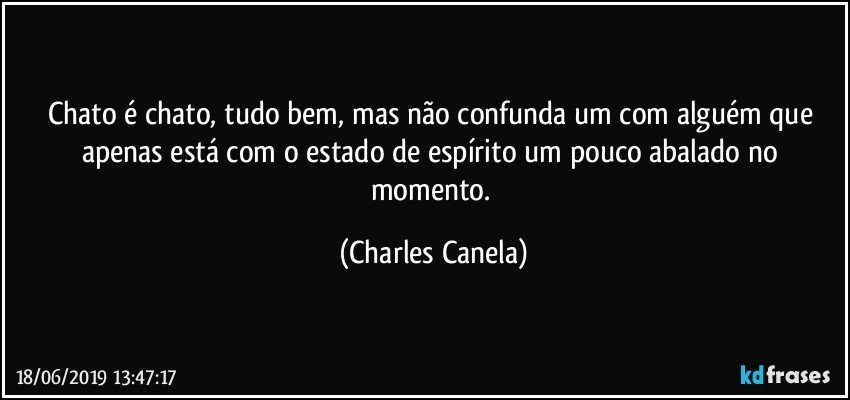 Chato é chato, tudo bem, mas não confunda um com alguém que apenas está com o estado de espírito um pouco abalado no momento. (Charles Canela)