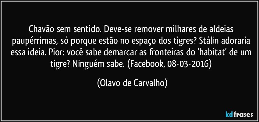 Chavão sem sentido. Deve-se remover milhares de aldeias paupérrimas, só porque estão no espaço dos tigres? Stálin adoraria essa ideia. Pior: você sabe demarcar as fronteiras do ‘habitat’ de um tigre? Ninguém sabe. (Facebook, 08-03-2016) (Olavo de Carvalho)